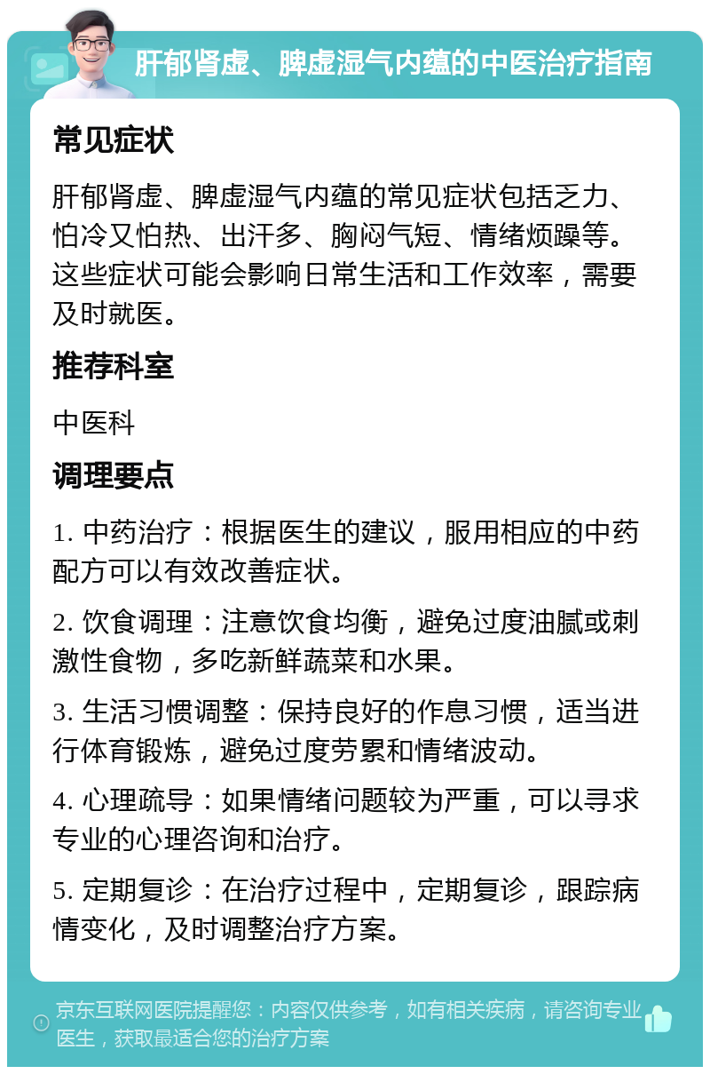 肝郁肾虚、脾虚湿气内蕴的中医治疗指南 常见症状 肝郁肾虚、脾虚湿气内蕴的常见症状包括乏力、怕冷又怕热、出汗多、胸闷气短、情绪烦躁等。这些症状可能会影响日常生活和工作效率，需要及时就医。 推荐科室 中医科 调理要点 1. 中药治疗：根据医生的建议，服用相应的中药配方可以有效改善症状。 2. 饮食调理：注意饮食均衡，避免过度油腻或刺激性食物，多吃新鲜蔬菜和水果。 3. 生活习惯调整：保持良好的作息习惯，适当进行体育锻炼，避免过度劳累和情绪波动。 4. 心理疏导：如果情绪问题较为严重，可以寻求专业的心理咨询和治疗。 5. 定期复诊：在治疗过程中，定期复诊，跟踪病情变化，及时调整治疗方案。