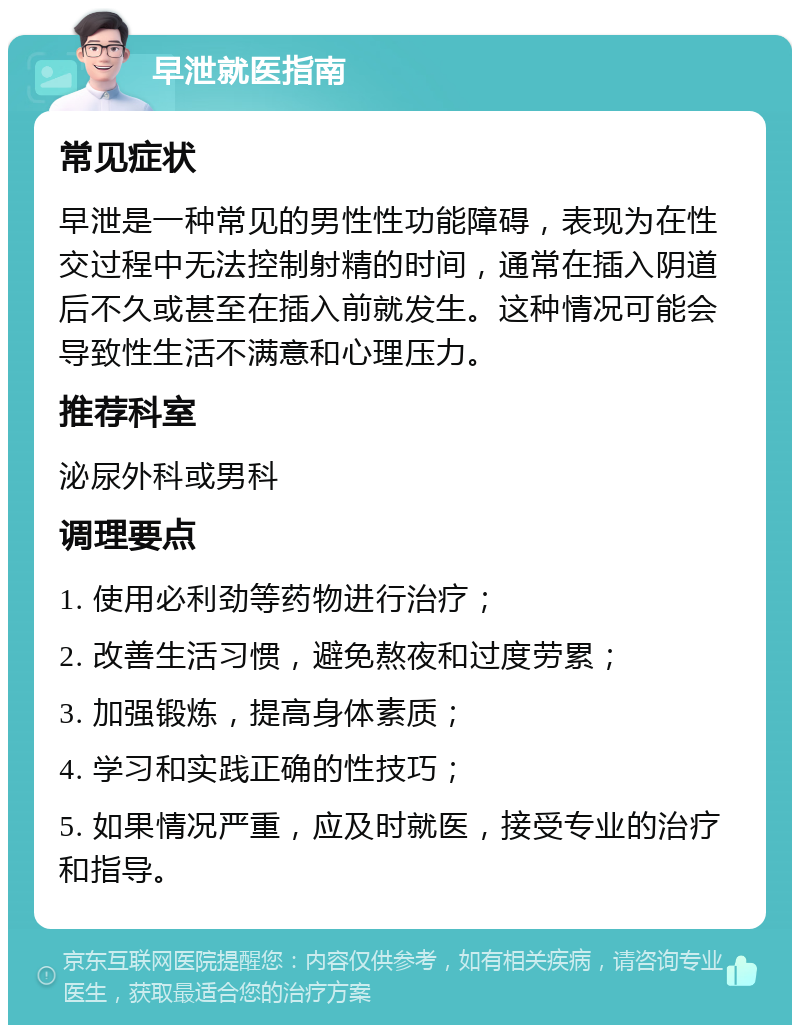 早泄就医指南 常见症状 早泄是一种常见的男性性功能障碍，表现为在性交过程中无法控制射精的时间，通常在插入阴道后不久或甚至在插入前就发生。这种情况可能会导致性生活不满意和心理压力。 推荐科室 泌尿外科或男科 调理要点 1. 使用必利劲等药物进行治疗； 2. 改善生活习惯，避免熬夜和过度劳累； 3. 加强锻炼，提高身体素质； 4. 学习和实践正确的性技巧； 5. 如果情况严重，应及时就医，接受专业的治疗和指导。