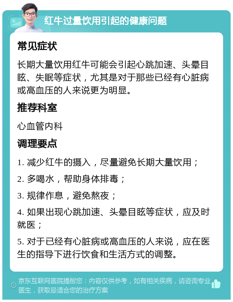 红牛过量饮用引起的健康问题 常见症状 长期大量饮用红牛可能会引起心跳加速、头晕目眩、失眠等症状，尤其是对于那些已经有心脏病或高血压的人来说更为明显。 推荐科室 心血管内科 调理要点 1. 减少红牛的摄入，尽量避免长期大量饮用； 2. 多喝水，帮助身体排毒； 3. 规律作息，避免熬夜； 4. 如果出现心跳加速、头晕目眩等症状，应及时就医； 5. 对于已经有心脏病或高血压的人来说，应在医生的指导下进行饮食和生活方式的调整。