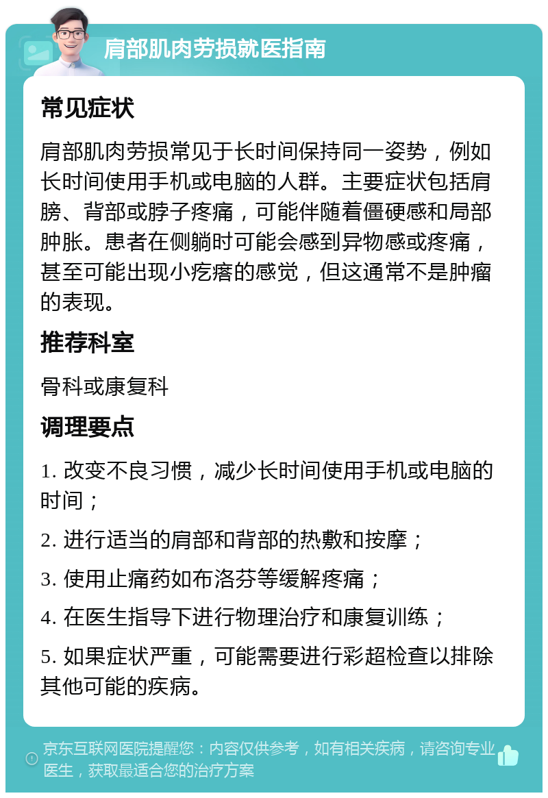 肩部肌肉劳损就医指南 常见症状 肩部肌肉劳损常见于长时间保持同一姿势，例如长时间使用手机或电脑的人群。主要症状包括肩膀、背部或脖子疼痛，可能伴随着僵硬感和局部肿胀。患者在侧躺时可能会感到异物感或疼痛，甚至可能出现小疙瘩的感觉，但这通常不是肿瘤的表现。 推荐科室 骨科或康复科 调理要点 1. 改变不良习惯，减少长时间使用手机或电脑的时间； 2. 进行适当的肩部和背部的热敷和按摩； 3. 使用止痛药如布洛芬等缓解疼痛； 4. 在医生指导下进行物理治疗和康复训练； 5. 如果症状严重，可能需要进行彩超检查以排除其他可能的疾病。