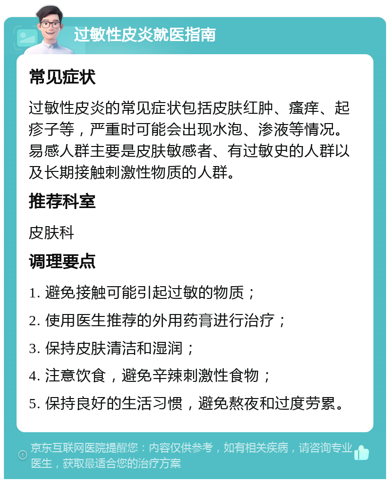 过敏性皮炎就医指南 常见症状 过敏性皮炎的常见症状包括皮肤红肿、瘙痒、起疹子等，严重时可能会出现水泡、渗液等情况。易感人群主要是皮肤敏感者、有过敏史的人群以及长期接触刺激性物质的人群。 推荐科室 皮肤科 调理要点 1. 避免接触可能引起过敏的物质； 2. 使用医生推荐的外用药膏进行治疗； 3. 保持皮肤清洁和湿润； 4. 注意饮食，避免辛辣刺激性食物； 5. 保持良好的生活习惯，避免熬夜和过度劳累。