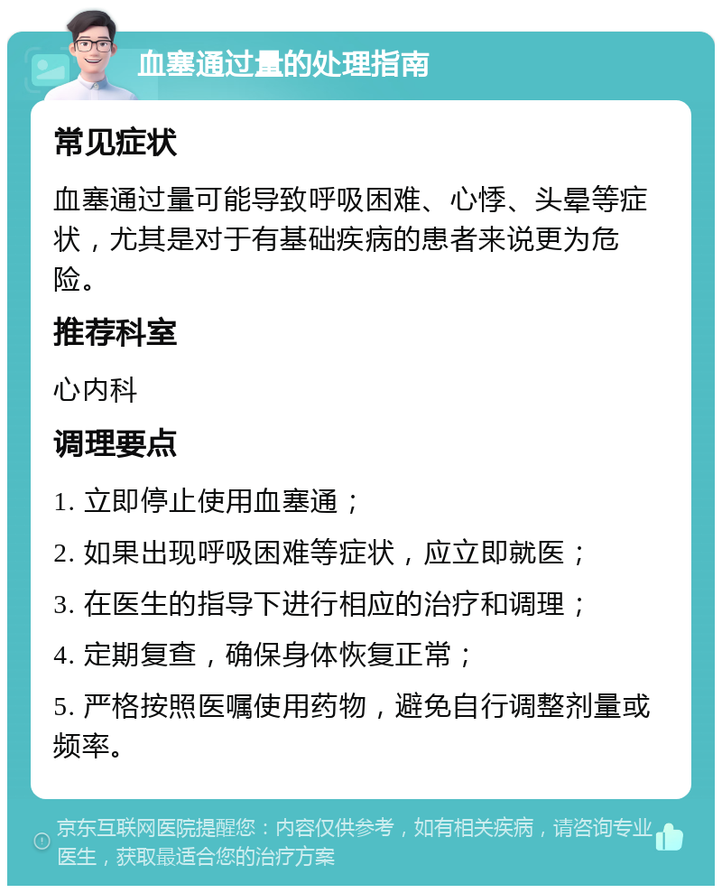 血塞通过量的处理指南 常见症状 血塞通过量可能导致呼吸困难、心悸、头晕等症状，尤其是对于有基础疾病的患者来说更为危险。 推荐科室 心内科 调理要点 1. 立即停止使用血塞通； 2. 如果出现呼吸困难等症状，应立即就医； 3. 在医生的指导下进行相应的治疗和调理； 4. 定期复查，确保身体恢复正常； 5. 严格按照医嘱使用药物，避免自行调整剂量或频率。