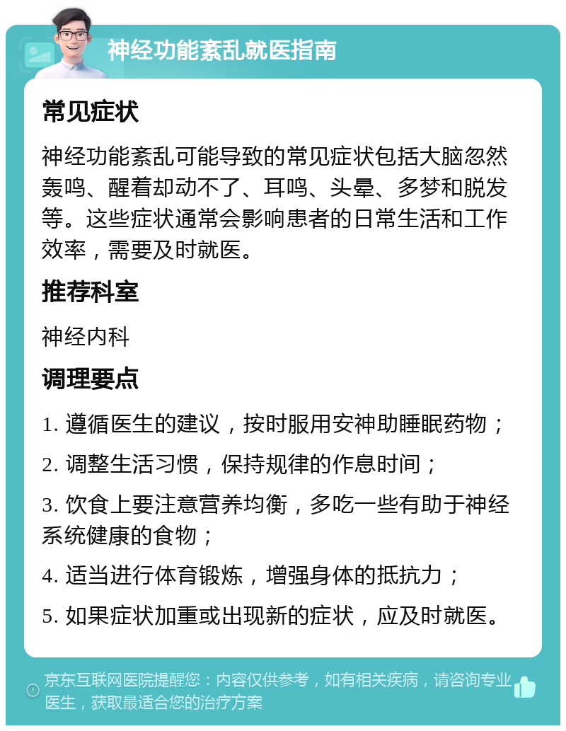 神经功能紊乱就医指南 常见症状 神经功能紊乱可能导致的常见症状包括大脑忽然轰鸣、醒着却动不了、耳鸣、头晕、多梦和脱发等。这些症状通常会影响患者的日常生活和工作效率，需要及时就医。 推荐科室 神经内科 调理要点 1. 遵循医生的建议，按时服用安神助睡眠药物； 2. 调整生活习惯，保持规律的作息时间； 3. 饮食上要注意营养均衡，多吃一些有助于神经系统健康的食物； 4. 适当进行体育锻炼，增强身体的抵抗力； 5. 如果症状加重或出现新的症状，应及时就医。