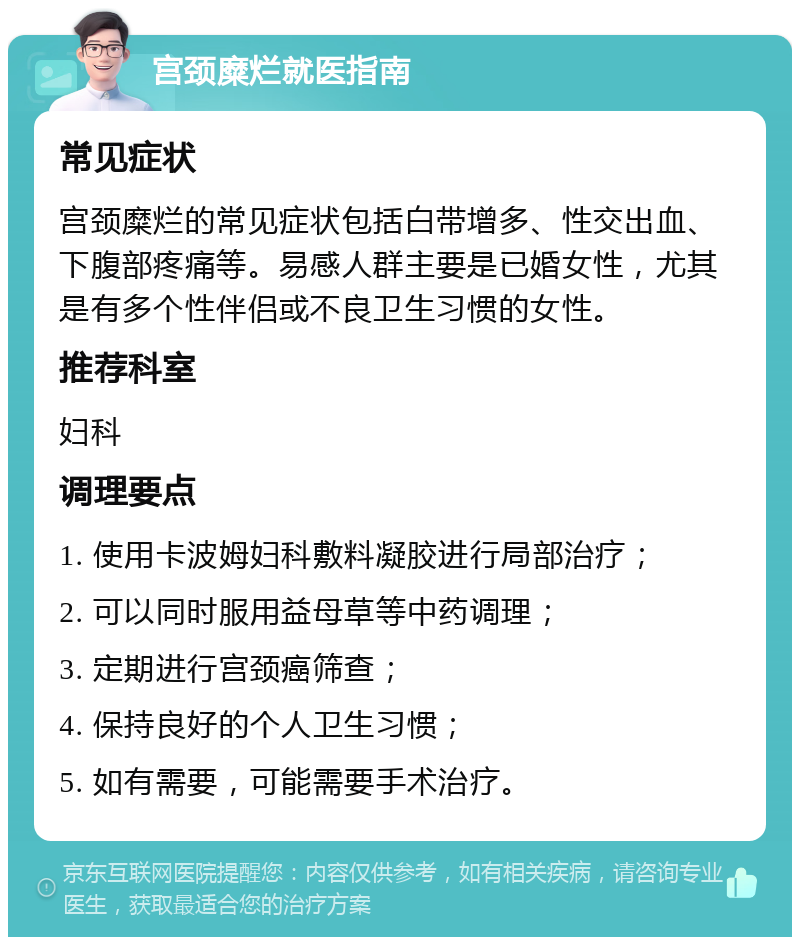 宫颈糜烂就医指南 常见症状 宫颈糜烂的常见症状包括白带增多、性交出血、下腹部疼痛等。易感人群主要是已婚女性，尤其是有多个性伴侣或不良卫生习惯的女性。 推荐科室 妇科 调理要点 1. 使用卡波姆妇科敷料凝胶进行局部治疗； 2. 可以同时服用益母草等中药调理； 3. 定期进行宫颈癌筛查； 4. 保持良好的个人卫生习惯； 5. 如有需要，可能需要手术治疗。