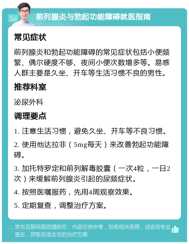 前列腺炎与勃起功能障碍就医指南 常见症状 前列腺炎和勃起功能障碍的常见症状包括小便频繁、偶尔硬度不够、夜间小便次数增多等。易感人群主要是久坐、开车等生活习惯不良的男性。 推荐科室 泌尿外科 调理要点 1. 注意生活习惯，避免久坐、开车等不良习惯。 2. 使用他达拉非（5mg每天）来改善勃起功能障碍。 3. 加托特罗定和前列解毒胶囊（一次4粒，一日2次）来缓解前列腺炎引起的尿频症状。 4. 按照医嘱服药，先用4周观察效果。 5. 定期复查，调整治疗方案。