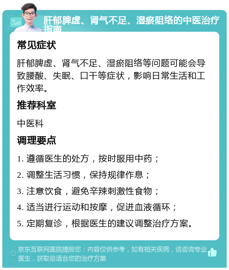 肝郁脾虚、肾气不足、湿瘀阻络的中医治疗指南 常见症状 肝郁脾虚、肾气不足、湿瘀阻络等问题可能会导致腰酸、失眠、口干等症状，影响日常生活和工作效率。 推荐科室 中医科 调理要点 1. 遵循医生的处方，按时服用中药； 2. 调整生活习惯，保持规律作息； 3. 注意饮食，避免辛辣刺激性食物； 4. 适当进行运动和按摩，促进血液循环； 5. 定期复诊，根据医生的建议调整治疗方案。