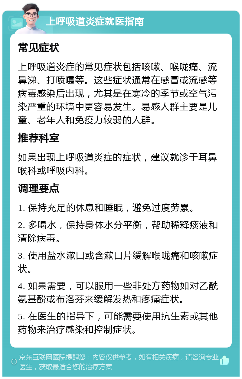 上呼吸道炎症就医指南 常见症状 上呼吸道炎症的常见症状包括咳嗽、喉咙痛、流鼻涕、打喷嚏等。这些症状通常在感冒或流感等病毒感染后出现，尤其是在寒冷的季节或空气污染严重的环境中更容易发生。易感人群主要是儿童、老年人和免疫力较弱的人群。 推荐科室 如果出现上呼吸道炎症的症状，建议就诊于耳鼻喉科或呼吸内科。 调理要点 1. 保持充足的休息和睡眠，避免过度劳累。 2. 多喝水，保持身体水分平衡，帮助稀释痰液和清除病毒。 3. 使用盐水漱口或含漱口片缓解喉咙痛和咳嗽症状。 4. 如果需要，可以服用一些非处方药物如对乙酰氨基酚或布洛芬来缓解发热和疼痛症状。 5. 在医生的指导下，可能需要使用抗生素或其他药物来治疗感染和控制症状。