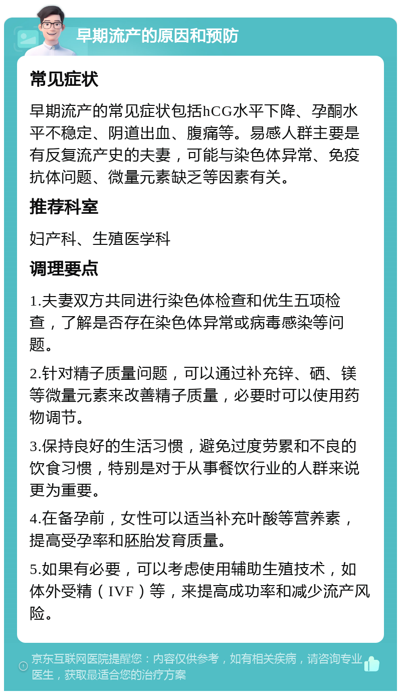 早期流产的原因和预防 常见症状 早期流产的常见症状包括hCG水平下降、孕酮水平不稳定、阴道出血、腹痛等。易感人群主要是有反复流产史的夫妻，可能与染色体异常、免疫抗体问题、微量元素缺乏等因素有关。 推荐科室 妇产科、生殖医学科 调理要点 1.夫妻双方共同进行染色体检查和优生五项检查，了解是否存在染色体异常或病毒感染等问题。 2.针对精子质量问题，可以通过补充锌、硒、镁等微量元素来改善精子质量，必要时可以使用药物调节。 3.保持良好的生活习惯，避免过度劳累和不良的饮食习惯，特别是对于从事餐饮行业的人群来说更为重要。 4.在备孕前，女性可以适当补充叶酸等营养素，提高受孕率和胚胎发育质量。 5.如果有必要，可以考虑使用辅助生殖技术，如体外受精（IVF）等，来提高成功率和减少流产风险。