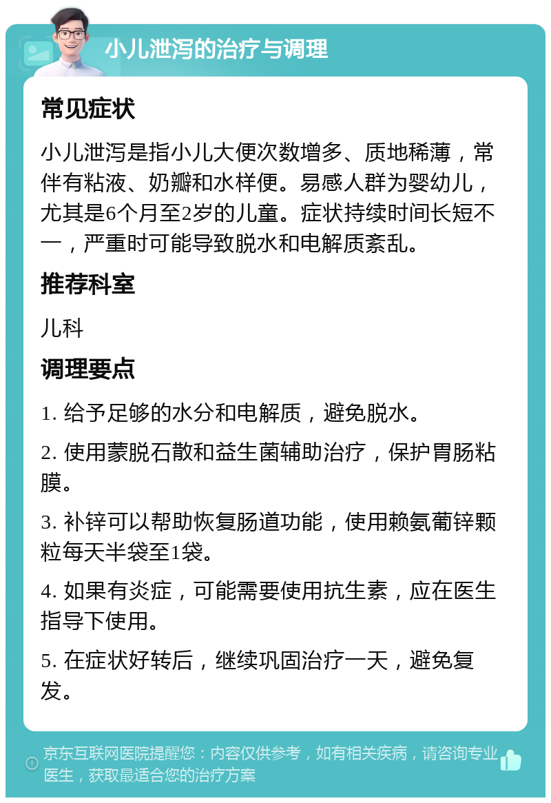 小儿泄泻的治疗与调理 常见症状 小儿泄泻是指小儿大便次数增多、质地稀薄，常伴有粘液、奶瓣和水样便。易感人群为婴幼儿，尤其是6个月至2岁的儿童。症状持续时间长短不一，严重时可能导致脱水和电解质紊乱。 推荐科室 儿科 调理要点 1. 给予足够的水分和电解质，避免脱水。 2. 使用蒙脱石散和益生菌辅助治疗，保护胃肠粘膜。 3. 补锌可以帮助恢复肠道功能，使用赖氨葡锌颗粒每天半袋至1袋。 4. 如果有炎症，可能需要使用抗生素，应在医生指导下使用。 5. 在症状好转后，继续巩固治疗一天，避免复发。