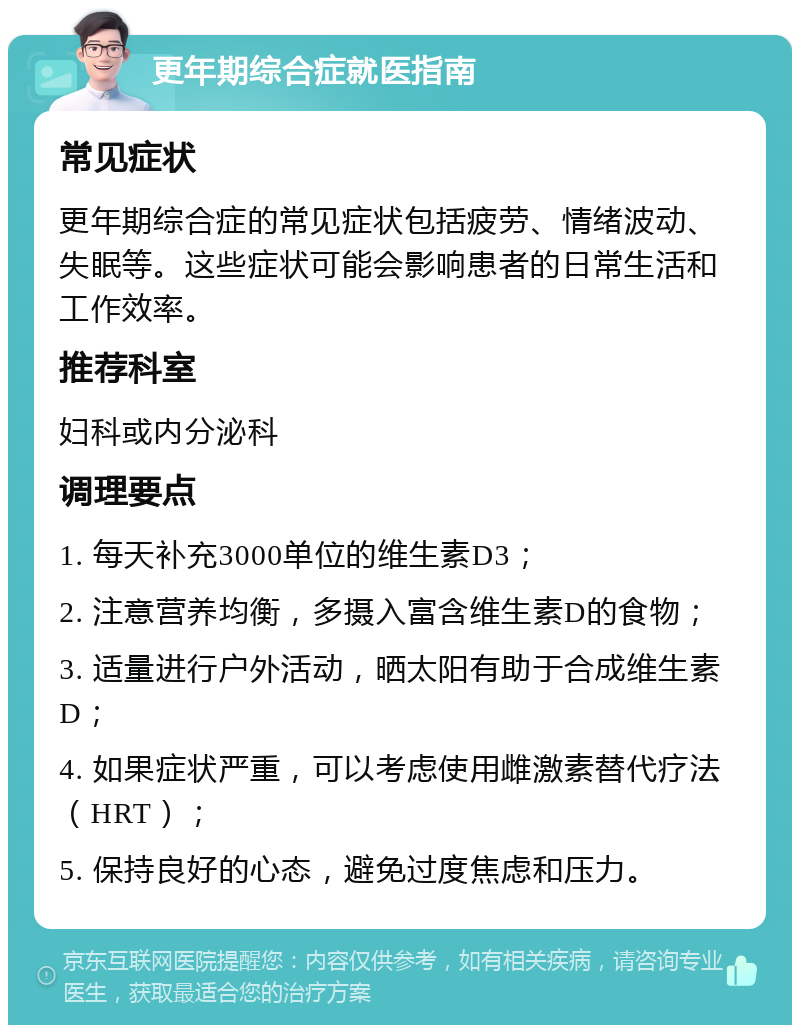 更年期综合症就医指南 常见症状 更年期综合症的常见症状包括疲劳、情绪波动、失眠等。这些症状可能会影响患者的日常生活和工作效率。 推荐科室 妇科或内分泌科 调理要点 1. 每天补充3000单位的维生素D3； 2. 注意营养均衡，多摄入富含维生素D的食物； 3. 适量进行户外活动，晒太阳有助于合成维生素D； 4. 如果症状严重，可以考虑使用雌激素替代疗法（HRT）； 5. 保持良好的心态，避免过度焦虑和压力。