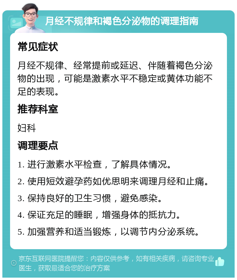 月经不规律和褐色分泌物的调理指南 常见症状 月经不规律、经常提前或延迟、伴随着褐色分泌物的出现，可能是激素水平不稳定或黄体功能不足的表现。 推荐科室 妇科 调理要点 1. 进行激素水平检查，了解具体情况。 2. 使用短效避孕药如优思明来调理月经和止痛。 3. 保持良好的卫生习惯，避免感染。 4. 保证充足的睡眠，增强身体的抵抗力。 5. 加强营养和适当锻炼，以调节内分泌系统。