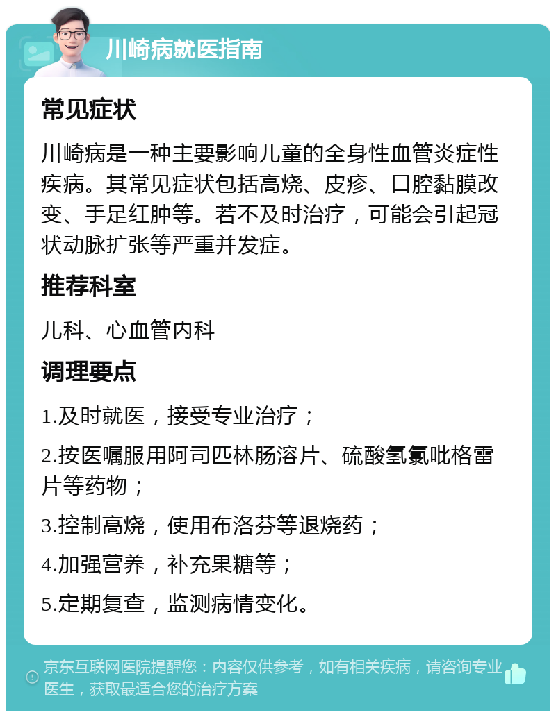 川崎病就医指南 常见症状 川崎病是一种主要影响儿童的全身性血管炎症性疾病。其常见症状包括高烧、皮疹、口腔黏膜改变、手足红肿等。若不及时治疗，可能会引起冠状动脉扩张等严重并发症。 推荐科室 儿科、心血管内科 调理要点 1.及时就医，接受专业治疗； 2.按医嘱服用阿司匹林肠溶片、硫酸氢氯吡格雷片等药物； 3.控制高烧，使用布洛芬等退烧药； 4.加强营养，补充果糖等； 5.定期复查，监测病情变化。