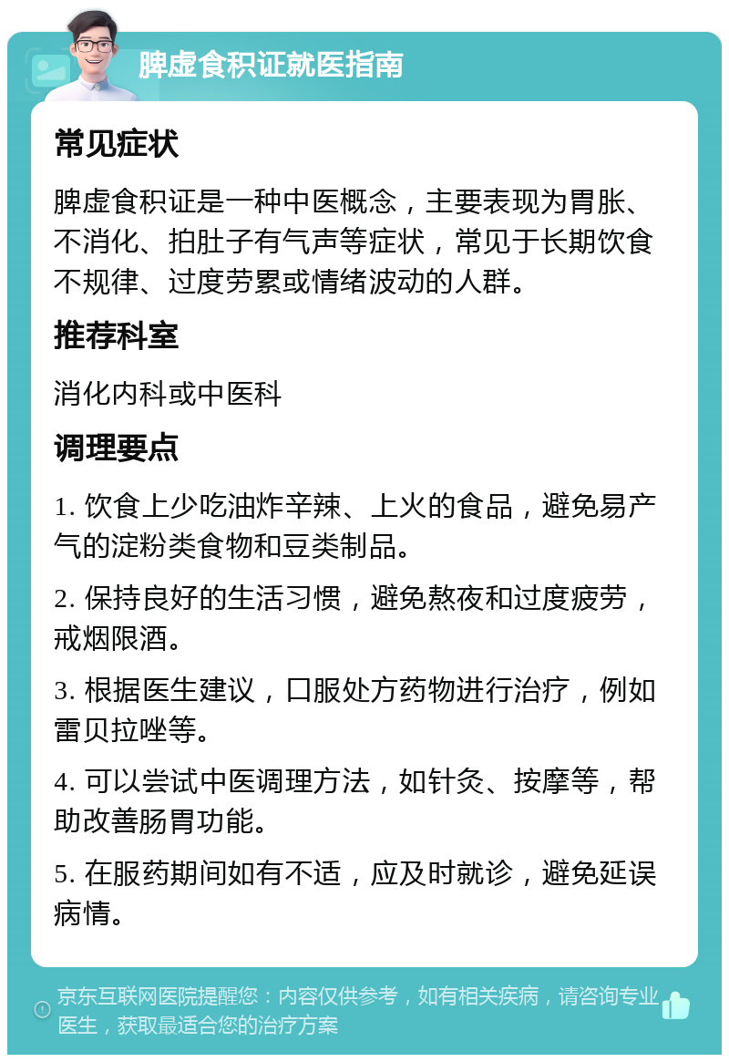 脾虚食积证就医指南 常见症状 脾虚食积证是一种中医概念，主要表现为胃胀、不消化、拍肚子有气声等症状，常见于长期饮食不规律、过度劳累或情绪波动的人群。 推荐科室 消化内科或中医科 调理要点 1. 饮食上少吃油炸辛辣、上火的食品，避免易产气的淀粉类食物和豆类制品。 2. 保持良好的生活习惯，避免熬夜和过度疲劳，戒烟限酒。 3. 根据医生建议，口服处方药物进行治疗，例如雷贝拉唑等。 4. 可以尝试中医调理方法，如针灸、按摩等，帮助改善肠胃功能。 5. 在服药期间如有不适，应及时就诊，避免延误病情。