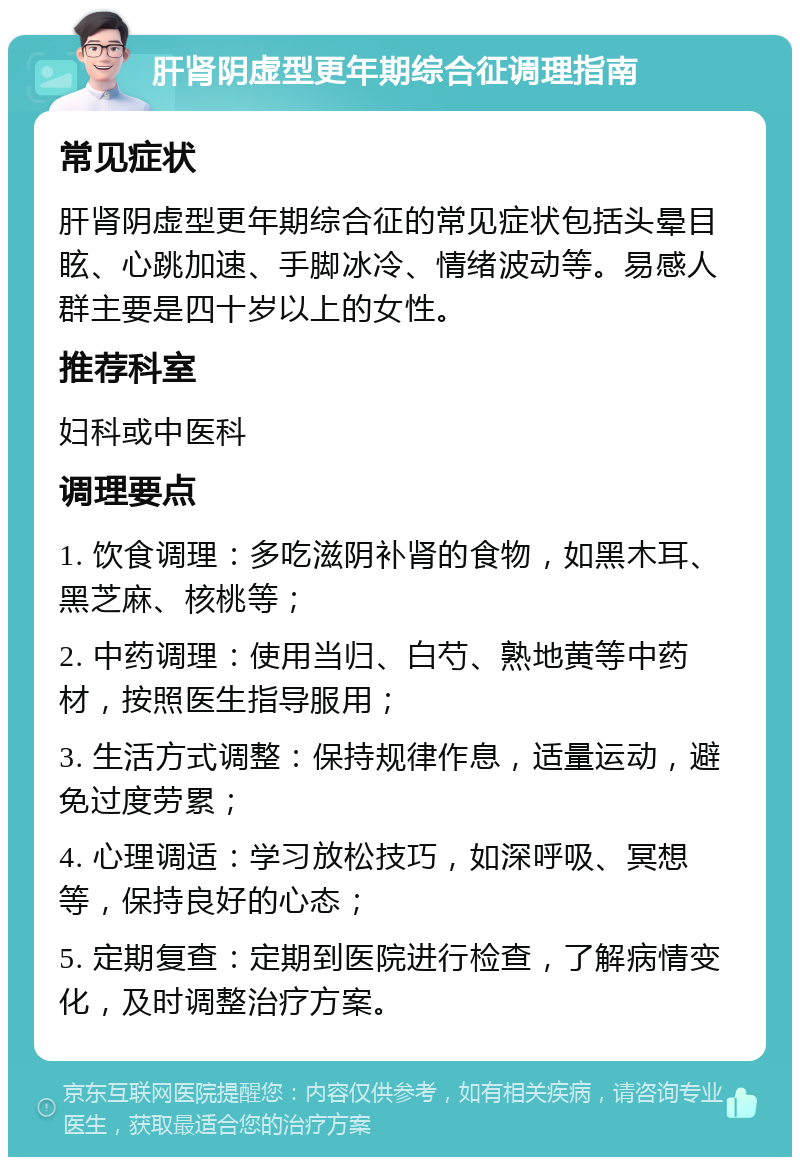 肝肾阴虚型更年期综合征调理指南 常见症状 肝肾阴虚型更年期综合征的常见症状包括头晕目眩、心跳加速、手脚冰冷、情绪波动等。易感人群主要是四十岁以上的女性。 推荐科室 妇科或中医科 调理要点 1. 饮食调理：多吃滋阴补肾的食物，如黑木耳、黑芝麻、核桃等； 2. 中药调理：使用当归、白芍、熟地黄等中药材，按照医生指导服用； 3. 生活方式调整：保持规律作息，适量运动，避免过度劳累； 4. 心理调适：学习放松技巧，如深呼吸、冥想等，保持良好的心态； 5. 定期复查：定期到医院进行检查，了解病情变化，及时调整治疗方案。