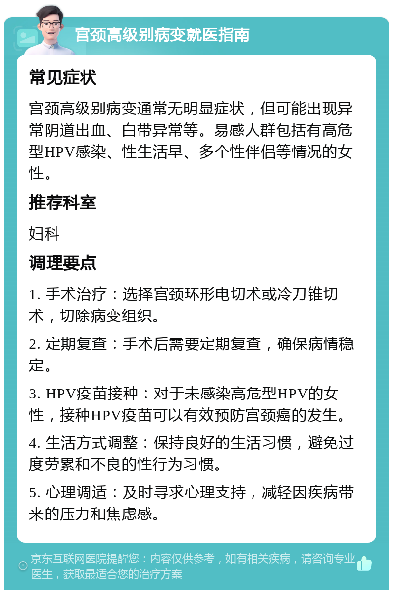 宫颈高级别病变就医指南 常见症状 宫颈高级别病变通常无明显症状，但可能出现异常阴道出血、白带异常等。易感人群包括有高危型HPV感染、性生活早、多个性伴侣等情况的女性。 推荐科室 妇科 调理要点 1. 手术治疗：选择宫颈环形电切术或冷刀锥切术，切除病变组织。 2. 定期复查：手术后需要定期复查，确保病情稳定。 3. HPV疫苗接种：对于未感染高危型HPV的女性，接种HPV疫苗可以有效预防宫颈癌的发生。 4. 生活方式调整：保持良好的生活习惯，避免过度劳累和不良的性行为习惯。 5. 心理调适：及时寻求心理支持，减轻因疾病带来的压力和焦虑感。