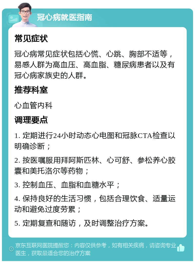 冠心病就医指南 常见症状 冠心病常见症状包括心慌、心跳、胸部不适等，易感人群为高血压、高血脂、糖尿病患者以及有冠心病家族史的人群。 推荐科室 心血管内科 调理要点 1. 定期进行24小时动态心电图和冠脉CTA检查以明确诊断； 2. 按医嘱服用拜阿斯匹林、心可舒、参松养心胶囊和美托洛尔等药物； 3. 控制血压、血脂和血糖水平； 4. 保持良好的生活习惯，包括合理饮食、适量运动和避免过度劳累； 5. 定期复查和随访，及时调整治疗方案。