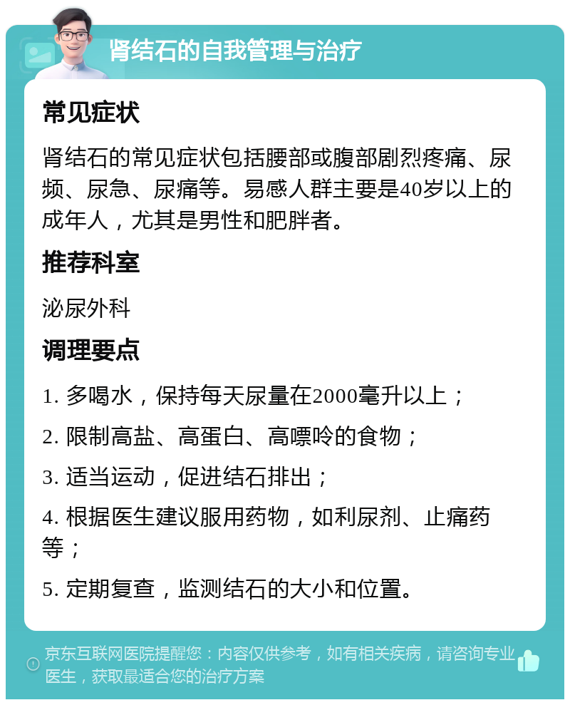 肾结石的自我管理与治疗 常见症状 肾结石的常见症状包括腰部或腹部剧烈疼痛、尿频、尿急、尿痛等。易感人群主要是40岁以上的成年人，尤其是男性和肥胖者。 推荐科室 泌尿外科 调理要点 1. 多喝水，保持每天尿量在2000毫升以上； 2. 限制高盐、高蛋白、高嘌呤的食物； 3. 适当运动，促进结石排出； 4. 根据医生建议服用药物，如利尿剂、止痛药等； 5. 定期复查，监测结石的大小和位置。