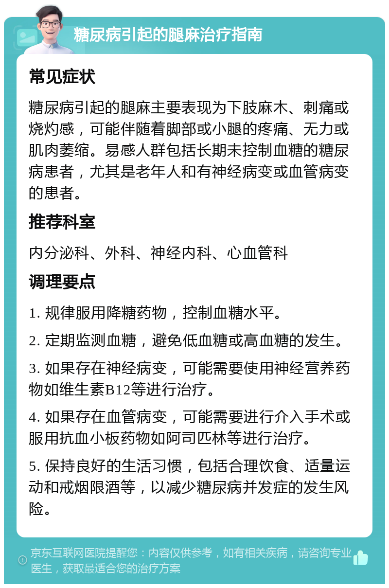 糖尿病引起的腿麻治疗指南 常见症状 糖尿病引起的腿麻主要表现为下肢麻木、刺痛或烧灼感，可能伴随着脚部或小腿的疼痛、无力或肌肉萎缩。易感人群包括长期未控制血糖的糖尿病患者，尤其是老年人和有神经病变或血管病变的患者。 推荐科室 内分泌科、外科、神经内科、心血管科 调理要点 1. 规律服用降糖药物，控制血糖水平。 2. 定期监测血糖，避免低血糖或高血糖的发生。 3. 如果存在神经病变，可能需要使用神经营养药物如维生素B12等进行治疗。 4. 如果存在血管病变，可能需要进行介入手术或服用抗血小板药物如阿司匹林等进行治疗。 5. 保持良好的生活习惯，包括合理饮食、适量运动和戒烟限酒等，以减少糖尿病并发症的发生风险。