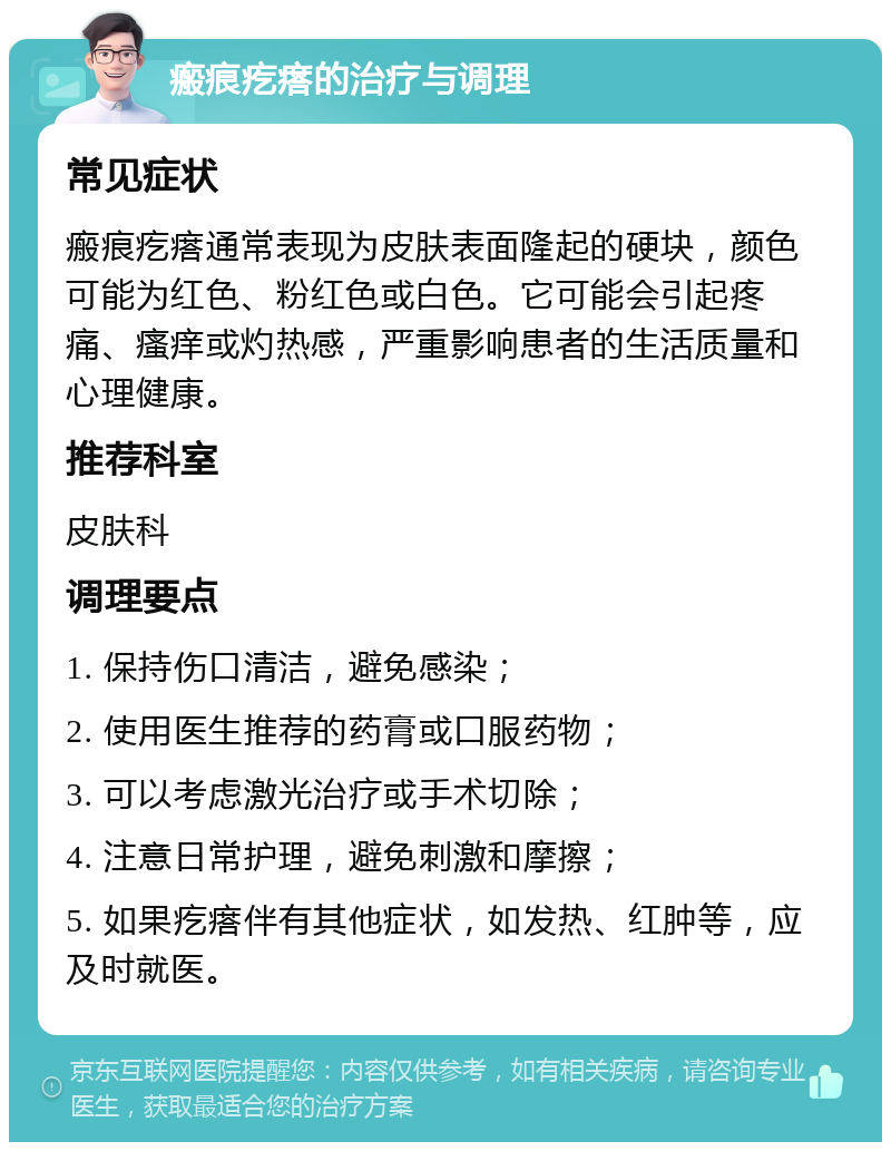 瘢痕疙瘩的治疗与调理 常见症状 瘢痕疙瘩通常表现为皮肤表面隆起的硬块，颜色可能为红色、粉红色或白色。它可能会引起疼痛、瘙痒或灼热感，严重影响患者的生活质量和心理健康。 推荐科室 皮肤科 调理要点 1. 保持伤口清洁，避免感染； 2. 使用医生推荐的药膏或口服药物； 3. 可以考虑激光治疗或手术切除； 4. 注意日常护理，避免刺激和摩擦； 5. 如果疙瘩伴有其他症状，如发热、红肿等，应及时就医。