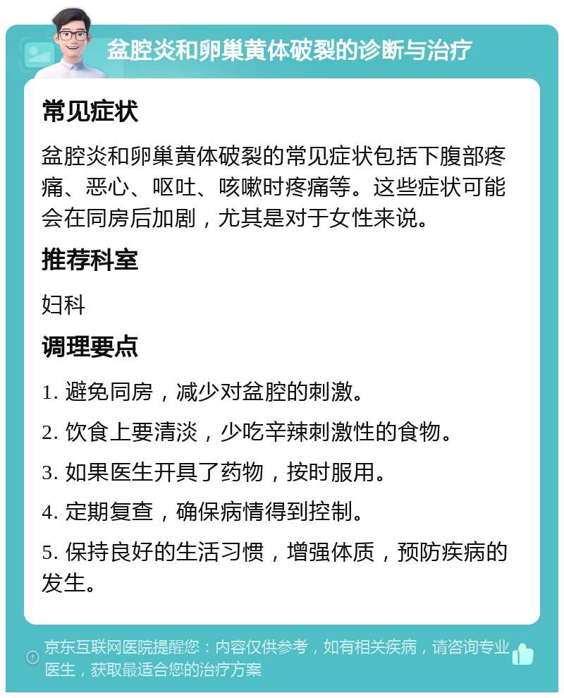 盆腔炎和卵巢黄体破裂的诊断与治疗 常见症状 盆腔炎和卵巢黄体破裂的常见症状包括下腹部疼痛、恶心、呕吐、咳嗽时疼痛等。这些症状可能会在同房后加剧，尤其是对于女性来说。 推荐科室 妇科 调理要点 1. 避免同房，减少对盆腔的刺激。 2. 饮食上要清淡，少吃辛辣刺激性的食物。 3. 如果医生开具了药物，按时服用。 4. 定期复查，确保病情得到控制。 5. 保持良好的生活习惯，增强体质，预防疾病的发生。