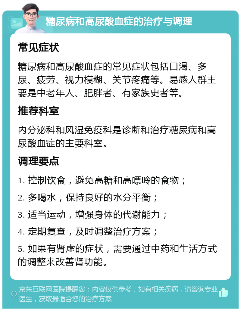 糖尿病和高尿酸血症的治疗与调理 常见症状 糖尿病和高尿酸血症的常见症状包括口渴、多尿、疲劳、视力模糊、关节疼痛等。易感人群主要是中老年人、肥胖者、有家族史者等。 推荐科室 内分泌科和风湿免疫科是诊断和治疗糖尿病和高尿酸血症的主要科室。 调理要点 1. 控制饮食，避免高糖和高嘌呤的食物； 2. 多喝水，保持良好的水分平衡； 3. 适当运动，增强身体的代谢能力； 4. 定期复查，及时调整治疗方案； 5. 如果有肾虚的症状，需要通过中药和生活方式的调整来改善肾功能。