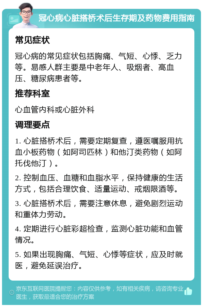 冠心病心脏搭桥术后生存期及药物费用指南 常见症状 冠心病的常见症状包括胸痛、气短、心悸、乏力等。易感人群主要是中老年人、吸烟者、高血压、糖尿病患者等。 推荐科室 心血管内科或心脏外科 调理要点 1. 心脏搭桥术后，需要定期复查，遵医嘱服用抗血小板药物（如阿司匹林）和他汀类药物（如阿托伐他汀）。 2. 控制血压、血糖和血脂水平，保持健康的生活方式，包括合理饮食、适量运动、戒烟限酒等。 3. 心脏搭桥术后，需要注意休息，避免剧烈运动和重体力劳动。 4. 定期进行心脏彩超检查，监测心脏功能和血管情况。 5. 如果出现胸痛、气短、心悸等症状，应及时就医，避免延误治疗。