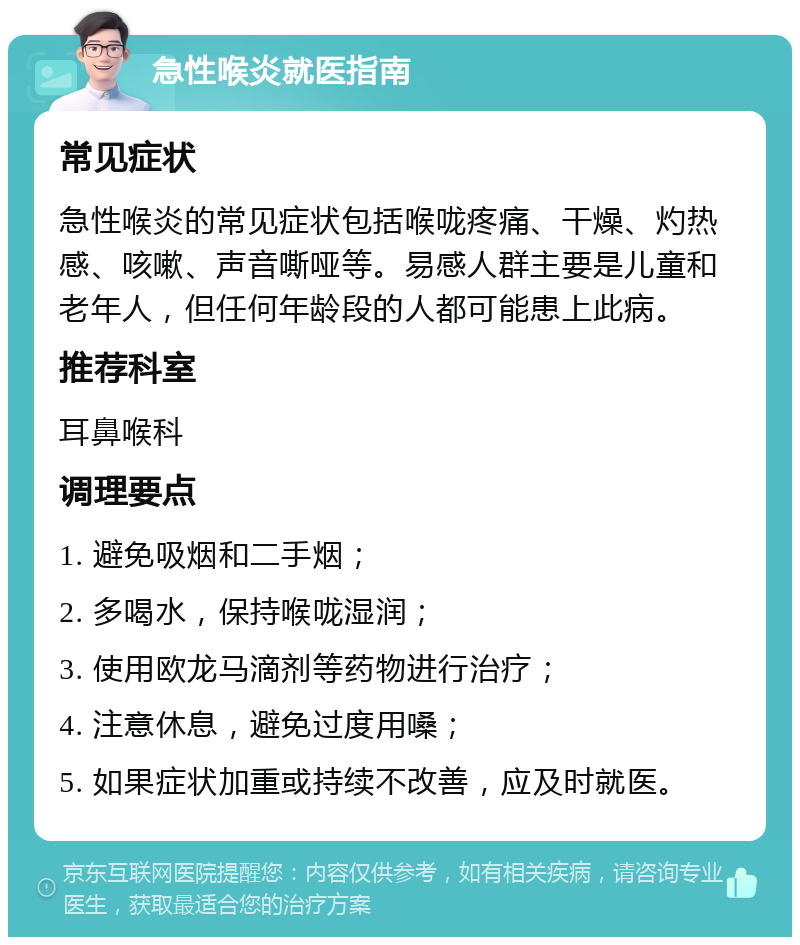 急性喉炎就医指南 常见症状 急性喉炎的常见症状包括喉咙疼痛、干燥、灼热感、咳嗽、声音嘶哑等。易感人群主要是儿童和老年人，但任何年龄段的人都可能患上此病。 推荐科室 耳鼻喉科 调理要点 1. 避免吸烟和二手烟； 2. 多喝水，保持喉咙湿润； 3. 使用欧龙马滴剂等药物进行治疗； 4. 注意休息，避免过度用嗓； 5. 如果症状加重或持续不改善，应及时就医。