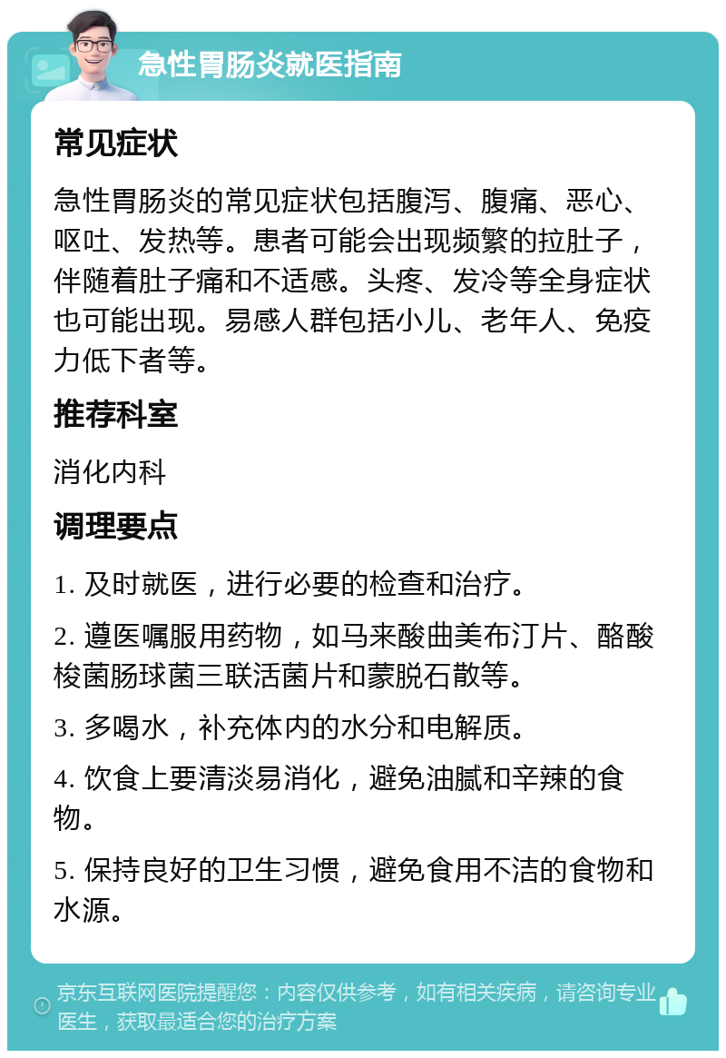 急性胃肠炎就医指南 常见症状 急性胃肠炎的常见症状包括腹泻、腹痛、恶心、呕吐、发热等。患者可能会出现频繁的拉肚子，伴随着肚子痛和不适感。头疼、发冷等全身症状也可能出现。易感人群包括小儿、老年人、免疫力低下者等。 推荐科室 消化内科 调理要点 1. 及时就医，进行必要的检查和治疗。 2. 遵医嘱服用药物，如马来酸曲美布汀片、酪酸梭菌肠球菌三联活菌片和蒙脱石散等。 3. 多喝水，补充体内的水分和电解质。 4. 饮食上要清淡易消化，避免油腻和辛辣的食物。 5. 保持良好的卫生习惯，避免食用不洁的食物和水源。