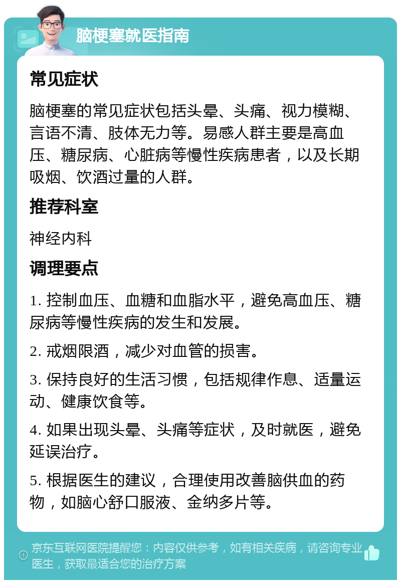 脑梗塞就医指南 常见症状 脑梗塞的常见症状包括头晕、头痛、视力模糊、言语不清、肢体无力等。易感人群主要是高血压、糖尿病、心脏病等慢性疾病患者，以及长期吸烟、饮酒过量的人群。 推荐科室 神经内科 调理要点 1. 控制血压、血糖和血脂水平，避免高血压、糖尿病等慢性疾病的发生和发展。 2. 戒烟限酒，减少对血管的损害。 3. 保持良好的生活习惯，包括规律作息、适量运动、健康饮食等。 4. 如果出现头晕、头痛等症状，及时就医，避免延误治疗。 5. 根据医生的建议，合理使用改善脑供血的药物，如脑心舒口服液、金纳多片等。