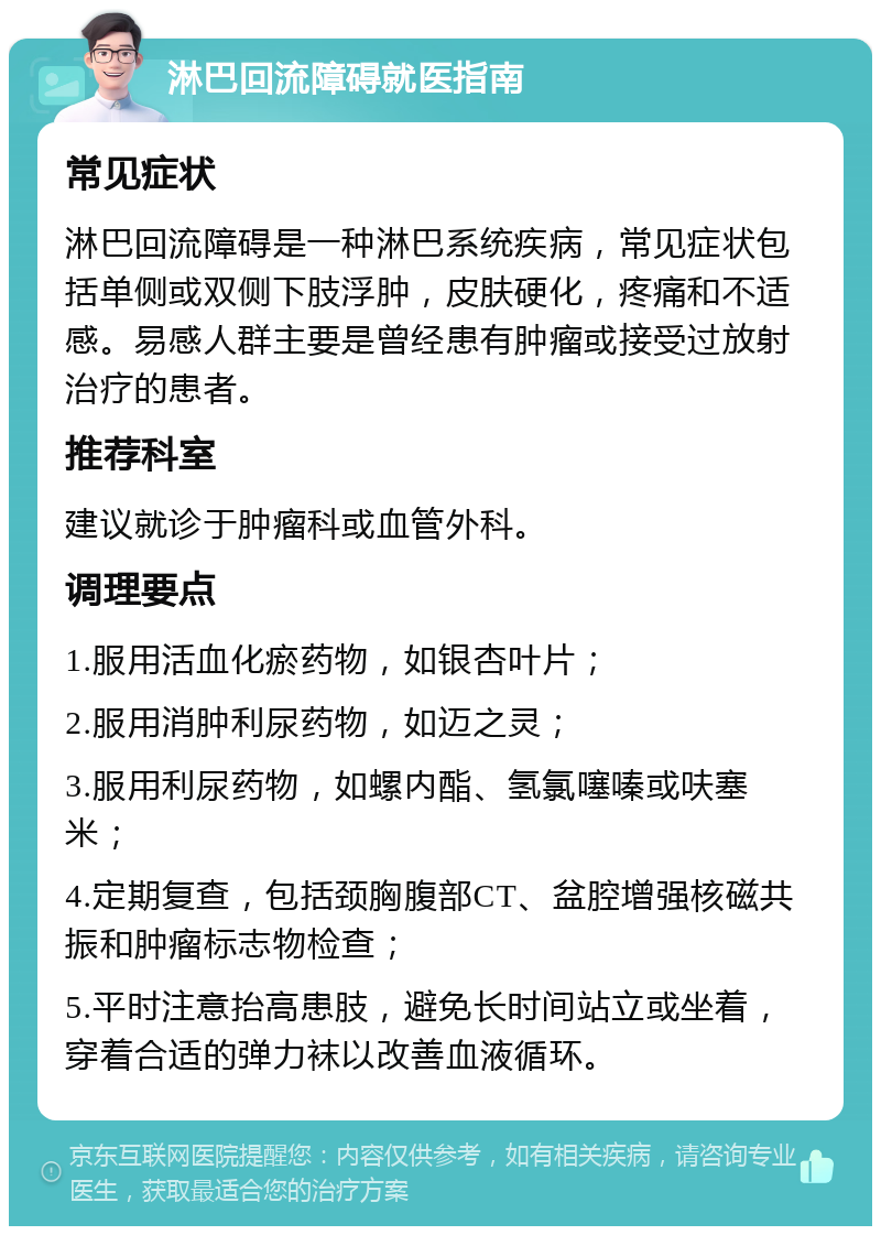 淋巴回流障碍就医指南 常见症状 淋巴回流障碍是一种淋巴系统疾病，常见症状包括单侧或双侧下肢浮肿，皮肤硬化，疼痛和不适感。易感人群主要是曾经患有肿瘤或接受过放射治疗的患者。 推荐科室 建议就诊于肿瘤科或血管外科。 调理要点 1.服用活血化瘀药物，如银杏叶片； 2.服用消肿利尿药物，如迈之灵； 3.服用利尿药物，如螺内酯、氢氯噻嗪或呋塞米； 4.定期复查，包括颈胸腹部CT、盆腔增强核磁共振和肿瘤标志物检查； 5.平时注意抬高患肢，避免长时间站立或坐着，穿着合适的弹力袜以改善血液循环。