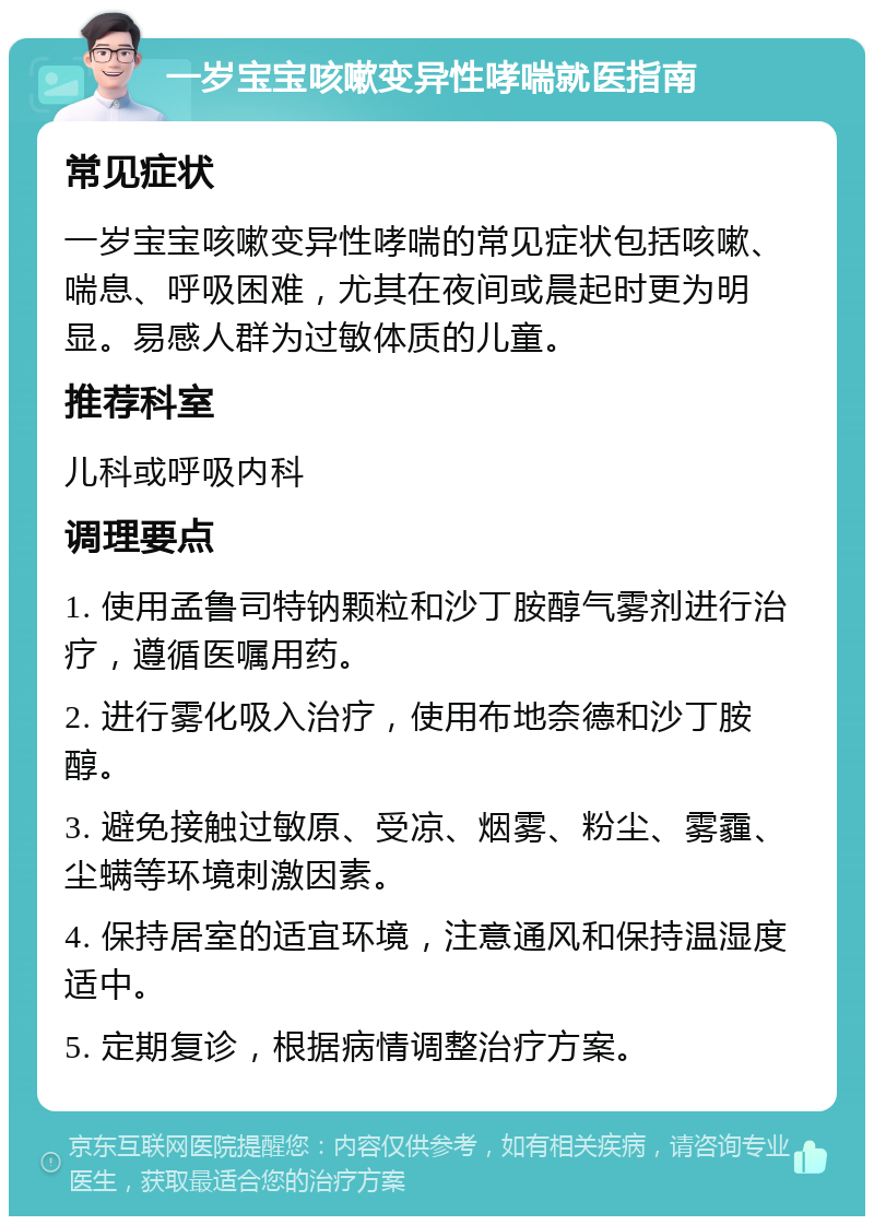 一岁宝宝咳嗽变异性哮喘就医指南 常见症状 一岁宝宝咳嗽变异性哮喘的常见症状包括咳嗽、喘息、呼吸困难，尤其在夜间或晨起时更为明显。易感人群为过敏体质的儿童。 推荐科室 儿科或呼吸内科 调理要点 1. 使用孟鲁司特钠颗粒和沙丁胺醇气雾剂进行治疗，遵循医嘱用药。 2. 进行雾化吸入治疗，使用布地奈德和沙丁胺醇。 3. 避免接触过敏原、受凉、烟雾、粉尘、雾霾、尘螨等环境刺激因素。 4. 保持居室的适宜环境，注意通风和保持温湿度适中。 5. 定期复诊，根据病情调整治疗方案。