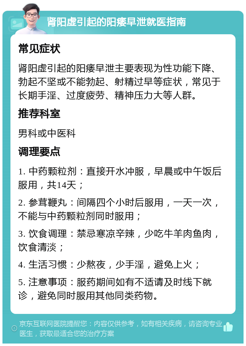 肾阳虚引起的阳痿早泄就医指南 常见症状 肾阳虚引起的阳痿早泄主要表现为性功能下降、勃起不坚或不能勃起、射精过早等症状，常见于长期手淫、过度疲劳、精神压力大等人群。 推荐科室 男科或中医科 调理要点 1. 中药颗粒剂：直接开水冲服，早晨或中午饭后服用，共14天； 2. 参茸鞭丸：间隔四个小时后服用，一天一次，不能与中药颗粒剂同时服用； 3. 饮食调理：禁忌寒凉辛辣，少吃牛羊肉鱼肉，饮食清淡； 4. 生活习惯：少熬夜，少手淫，避免上火； 5. 注意事项：服药期间如有不适请及时线下就诊，避免同时服用其他同类药物。