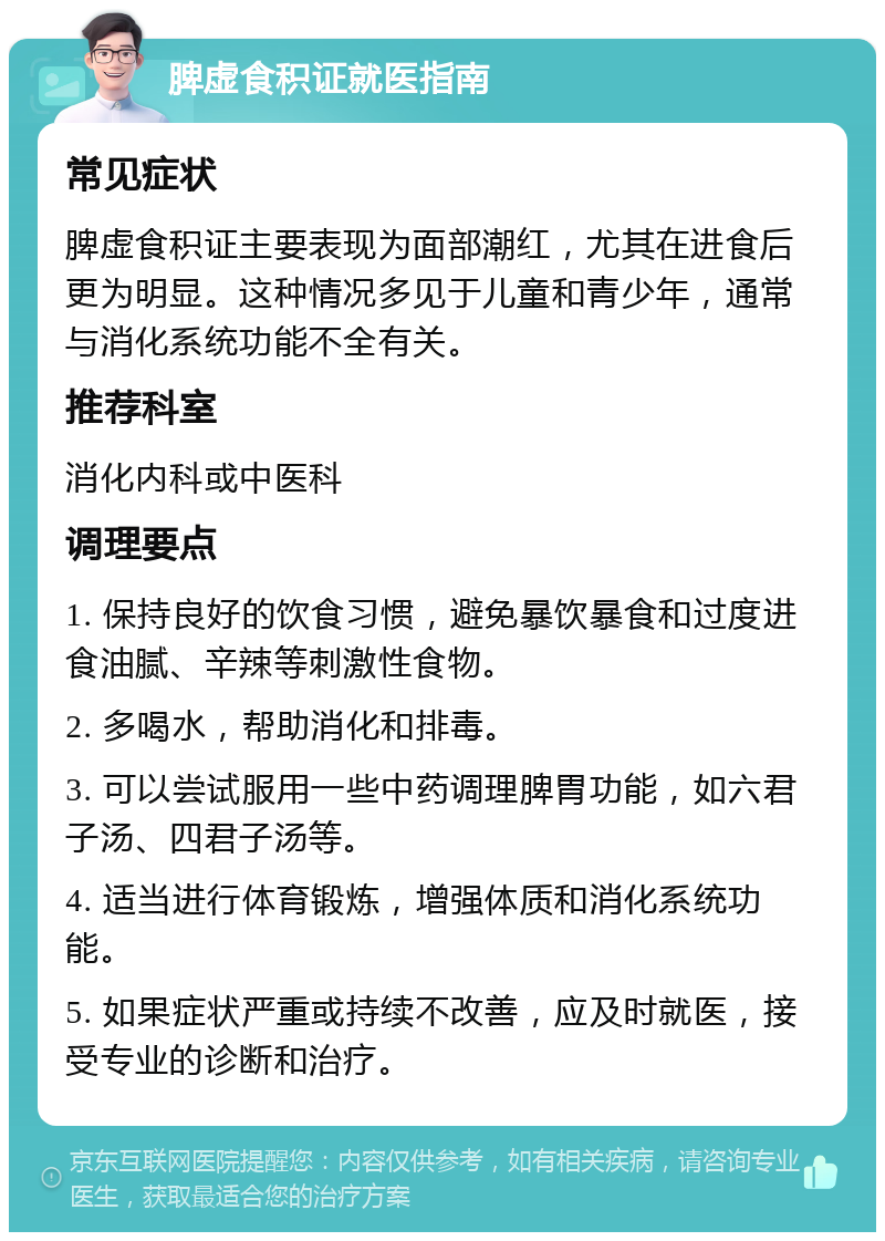 脾虚食积证就医指南 常见症状 脾虚食积证主要表现为面部潮红，尤其在进食后更为明显。这种情况多见于儿童和青少年，通常与消化系统功能不全有关。 推荐科室 消化内科或中医科 调理要点 1. 保持良好的饮食习惯，避免暴饮暴食和过度进食油腻、辛辣等刺激性食物。 2. 多喝水，帮助消化和排毒。 3. 可以尝试服用一些中药调理脾胃功能，如六君子汤、四君子汤等。 4. 适当进行体育锻炼，增强体质和消化系统功能。 5. 如果症状严重或持续不改善，应及时就医，接受专业的诊断和治疗。