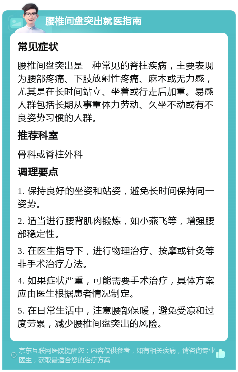 腰椎间盘突出就医指南 常见症状 腰椎间盘突出是一种常见的脊柱疾病，主要表现为腰部疼痛、下肢放射性疼痛、麻木或无力感，尤其是在长时间站立、坐着或行走后加重。易感人群包括长期从事重体力劳动、久坐不动或有不良姿势习惯的人群。 推荐科室 骨科或脊柱外科 调理要点 1. 保持良好的坐姿和站姿，避免长时间保持同一姿势。 2. 适当进行腰背肌肉锻炼，如小燕飞等，增强腰部稳定性。 3. 在医生指导下，进行物理治疗、按摩或针灸等非手术治疗方法。 4. 如果症状严重，可能需要手术治疗，具体方案应由医生根据患者情况制定。 5. 在日常生活中，注意腰部保暖，避免受凉和过度劳累，减少腰椎间盘突出的风险。