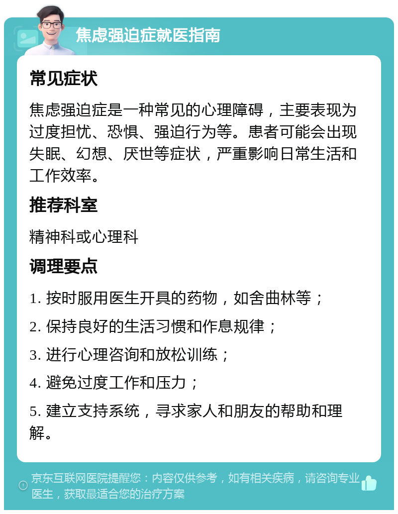 焦虑强迫症就医指南 常见症状 焦虑强迫症是一种常见的心理障碍，主要表现为过度担忧、恐惧、强迫行为等。患者可能会出现失眠、幻想、厌世等症状，严重影响日常生活和工作效率。 推荐科室 精神科或心理科 调理要点 1. 按时服用医生开具的药物，如舍曲林等； 2. 保持良好的生活习惯和作息规律； 3. 进行心理咨询和放松训练； 4. 避免过度工作和压力； 5. 建立支持系统，寻求家人和朋友的帮助和理解。