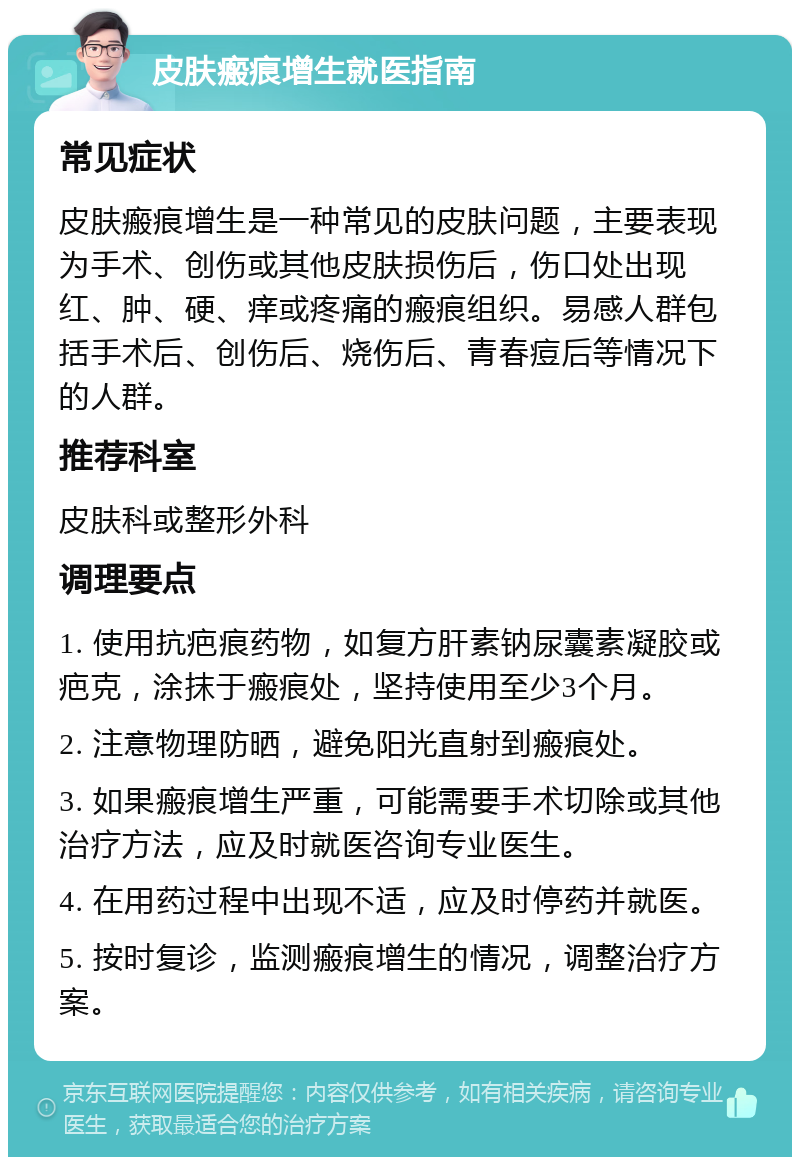 皮肤瘢痕增生就医指南 常见症状 皮肤瘢痕增生是一种常见的皮肤问题，主要表现为手术、创伤或其他皮肤损伤后，伤口处出现红、肿、硬、痒或疼痛的瘢痕组织。易感人群包括手术后、创伤后、烧伤后、青春痘后等情况下的人群。 推荐科室 皮肤科或整形外科 调理要点 1. 使用抗疤痕药物，如复方肝素钠尿囊素凝胶或疤克，涂抹于瘢痕处，坚持使用至少3个月。 2. 注意物理防晒，避免阳光直射到瘢痕处。 3. 如果瘢痕增生严重，可能需要手术切除或其他治疗方法，应及时就医咨询专业医生。 4. 在用药过程中出现不适，应及时停药并就医。 5. 按时复诊，监测瘢痕增生的情况，调整治疗方案。