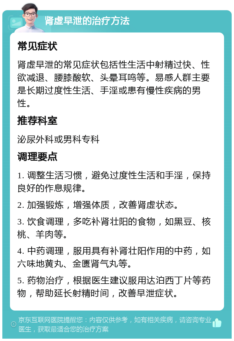 肾虚早泄的治疗方法 常见症状 肾虚早泄的常见症状包括性生活中射精过快、性欲减退、腰膝酸软、头晕耳鸣等。易感人群主要是长期过度性生活、手淫或患有慢性疾病的男性。 推荐科室 泌尿外科或男科专科 调理要点 1. 调整生活习惯，避免过度性生活和手淫，保持良好的作息规律。 2. 加强锻炼，增强体质，改善肾虚状态。 3. 饮食调理，多吃补肾壮阳的食物，如黑豆、核桃、羊肉等。 4. 中药调理，服用具有补肾壮阳作用的中药，如六味地黄丸、金匮肾气丸等。 5. 药物治疗，根据医生建议服用达泊西丁片等药物，帮助延长射精时间，改善早泄症状。