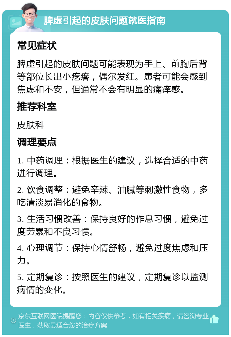 脾虚引起的皮肤问题就医指南 常见症状 脾虚引起的皮肤问题可能表现为手上、前胸后背等部位长出小疙瘩，偶尔发红。患者可能会感到焦虑和不安，但通常不会有明显的痛痒感。 推荐科室 皮肤科 调理要点 1. 中药调理：根据医生的建议，选择合适的中药进行调理。 2. 饮食调整：避免辛辣、油腻等刺激性食物，多吃清淡易消化的食物。 3. 生活习惯改善：保持良好的作息习惯，避免过度劳累和不良习惯。 4. 心理调节：保持心情舒畅，避免过度焦虑和压力。 5. 定期复诊：按照医生的建议，定期复诊以监测病情的变化。