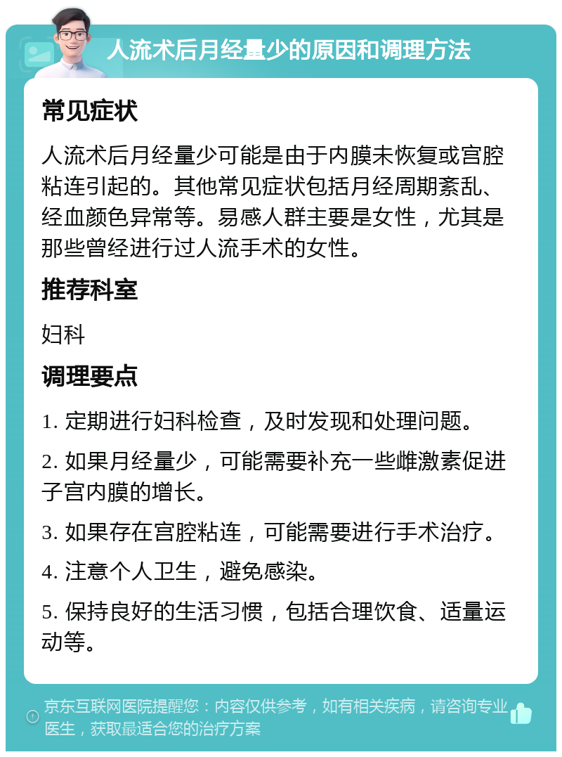 人流术后月经量少的原因和调理方法 常见症状 人流术后月经量少可能是由于内膜未恢复或宫腔粘连引起的。其他常见症状包括月经周期紊乱、经血颜色异常等。易感人群主要是女性，尤其是那些曾经进行过人流手术的女性。 推荐科室 妇科 调理要点 1. 定期进行妇科检查，及时发现和处理问题。 2. 如果月经量少，可能需要补充一些雌激素促进子宫内膜的增长。 3. 如果存在宫腔粘连，可能需要进行手术治疗。 4. 注意个人卫生，避免感染。 5. 保持良好的生活习惯，包括合理饮食、适量运动等。