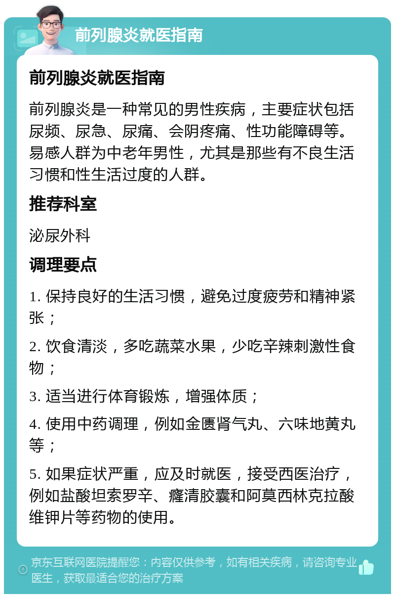 前列腺炎就医指南 前列腺炎就医指南 前列腺炎是一种常见的男性疾病，主要症状包括尿频、尿急、尿痛、会阴疼痛、性功能障碍等。易感人群为中老年男性，尤其是那些有不良生活习惯和性生活过度的人群。 推荐科室 泌尿外科 调理要点 1. 保持良好的生活习惯，避免过度疲劳和精神紧张； 2. 饮食清淡，多吃蔬菜水果，少吃辛辣刺激性食物； 3. 适当进行体育锻炼，增强体质； 4. 使用中药调理，例如金匮肾气丸、六味地黄丸等； 5. 如果症状严重，应及时就医，接受西医治疗，例如盐酸坦索罗辛、癃清胶囊和阿莫西林克拉酸维钾片等药物的使用。