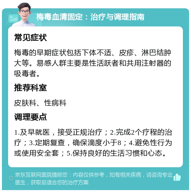 梅毒血清固定：治疗与调理指南 常见症状 梅毒的早期症状包括下体不适、皮疹、淋巴结肿大等。易感人群主要是性活跃者和共用注射器的吸毒者。 推荐科室 皮肤科、性病科 调理要点 1.及早就医，接受正规治疗；2.完成2个疗程的治疗；3.定期复查，确保滴度小于8；4.避免性行为或使用安全套；5.保持良好的生活习惯和心态。