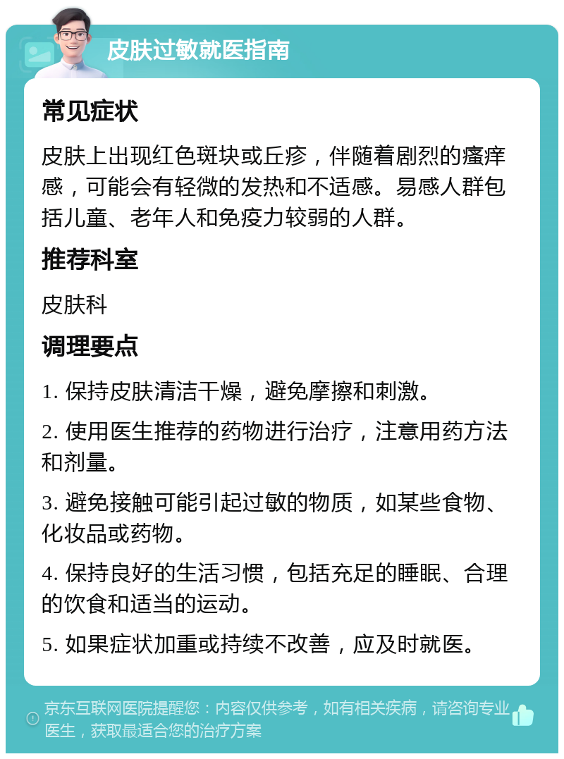 皮肤过敏就医指南 常见症状 皮肤上出现红色斑块或丘疹，伴随着剧烈的瘙痒感，可能会有轻微的发热和不适感。易感人群包括儿童、老年人和免疫力较弱的人群。 推荐科室 皮肤科 调理要点 1. 保持皮肤清洁干燥，避免摩擦和刺激。 2. 使用医生推荐的药物进行治疗，注意用药方法和剂量。 3. 避免接触可能引起过敏的物质，如某些食物、化妆品或药物。 4. 保持良好的生活习惯，包括充足的睡眠、合理的饮食和适当的运动。 5. 如果症状加重或持续不改善，应及时就医。