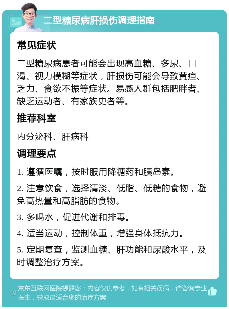 二型糖尿病肝损伤调理指南 常见症状 二型糖尿病患者可能会出现高血糖、多尿、口渴、视力模糊等症状，肝损伤可能会导致黄疸、乏力、食欲不振等症状。易感人群包括肥胖者、缺乏运动者、有家族史者等。 推荐科室 内分泌科、肝病科 调理要点 1. 遵循医嘱，按时服用降糖药和胰岛素。 2. 注意饮食，选择清淡、低脂、低糖的食物，避免高热量和高脂肪的食物。 3. 多喝水，促进代谢和排毒。 4. 适当运动，控制体重，增强身体抵抗力。 5. 定期复查，监测血糖、肝功能和尿酸水平，及时调整治疗方案。