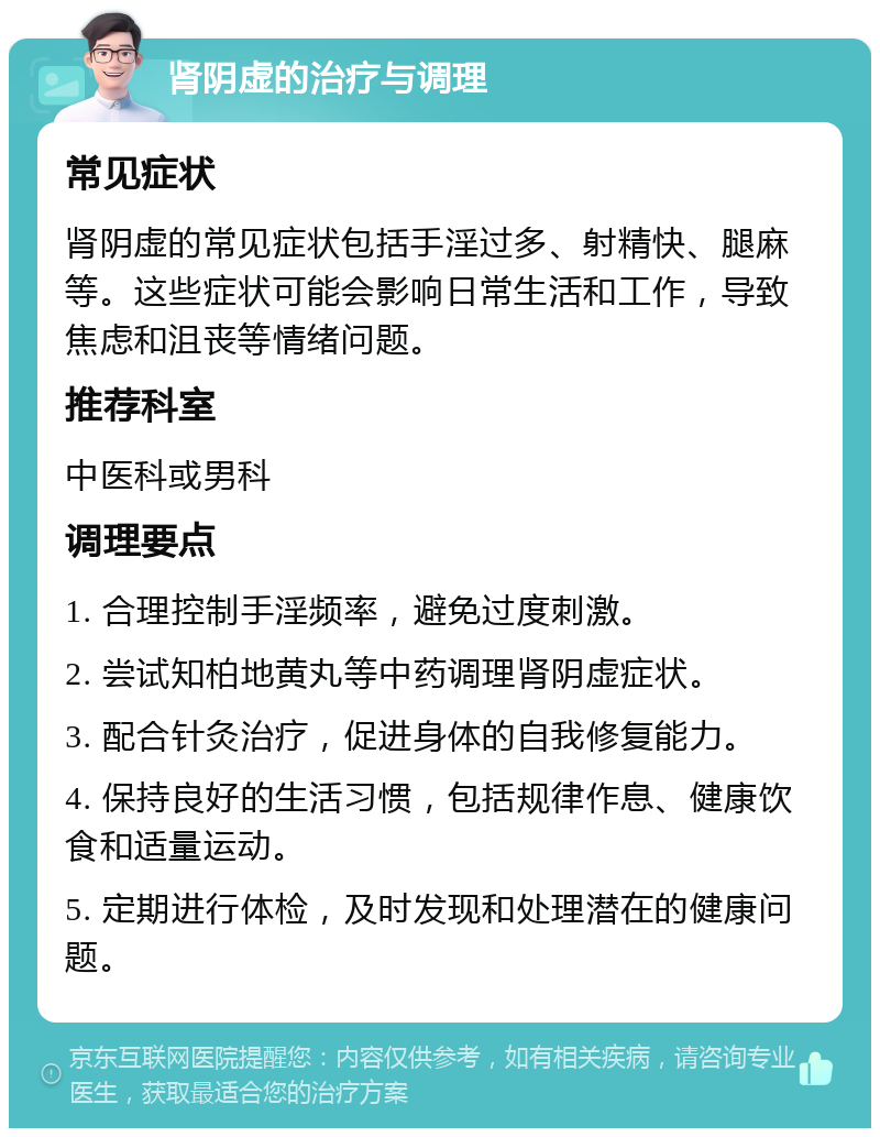 肾阴虚的治疗与调理 常见症状 肾阴虚的常见症状包括手淫过多、射精快、腿麻等。这些症状可能会影响日常生活和工作，导致焦虑和沮丧等情绪问题。 推荐科室 中医科或男科 调理要点 1. 合理控制手淫频率，避免过度刺激。 2. 尝试知柏地黄丸等中药调理肾阴虚症状。 3. 配合针灸治疗，促进身体的自我修复能力。 4. 保持良好的生活习惯，包括规律作息、健康饮食和适量运动。 5. 定期进行体检，及时发现和处理潜在的健康问题。