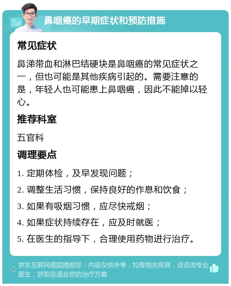 鼻咽癌的早期症状和预防措施 常见症状 鼻涕带血和淋巴结硬块是鼻咽癌的常见症状之一，但也可能是其他疾病引起的。需要注意的是，年轻人也可能患上鼻咽癌，因此不能掉以轻心。 推荐科室 五官科 调理要点 1. 定期体检，及早发现问题； 2. 调整生活习惯，保持良好的作息和饮食； 3. 如果有吸烟习惯，应尽快戒烟； 4. 如果症状持续存在，应及时就医； 5. 在医生的指导下，合理使用药物进行治疗。