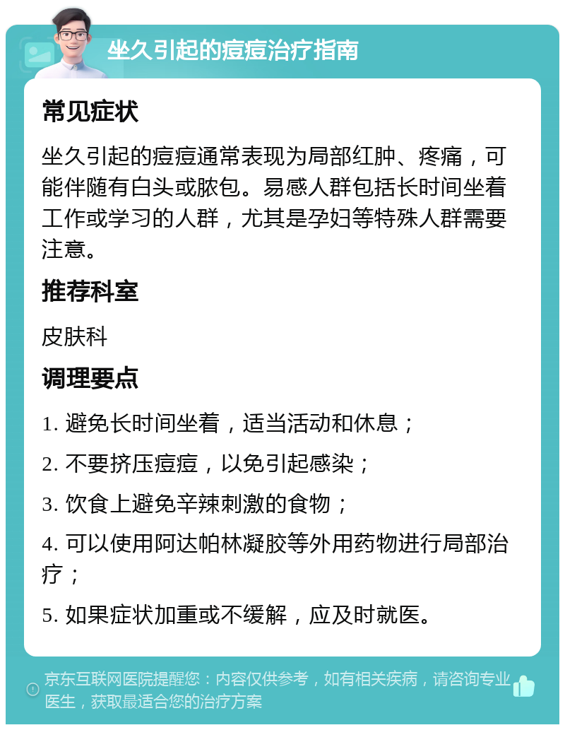 坐久引起的痘痘治疗指南 常见症状 坐久引起的痘痘通常表现为局部红肿、疼痛，可能伴随有白头或脓包。易感人群包括长时间坐着工作或学习的人群，尤其是孕妇等特殊人群需要注意。 推荐科室 皮肤科 调理要点 1. 避免长时间坐着，适当活动和休息； 2. 不要挤压痘痘，以免引起感染； 3. 饮食上避免辛辣刺激的食物； 4. 可以使用阿达帕林凝胶等外用药物进行局部治疗； 5. 如果症状加重或不缓解，应及时就医。