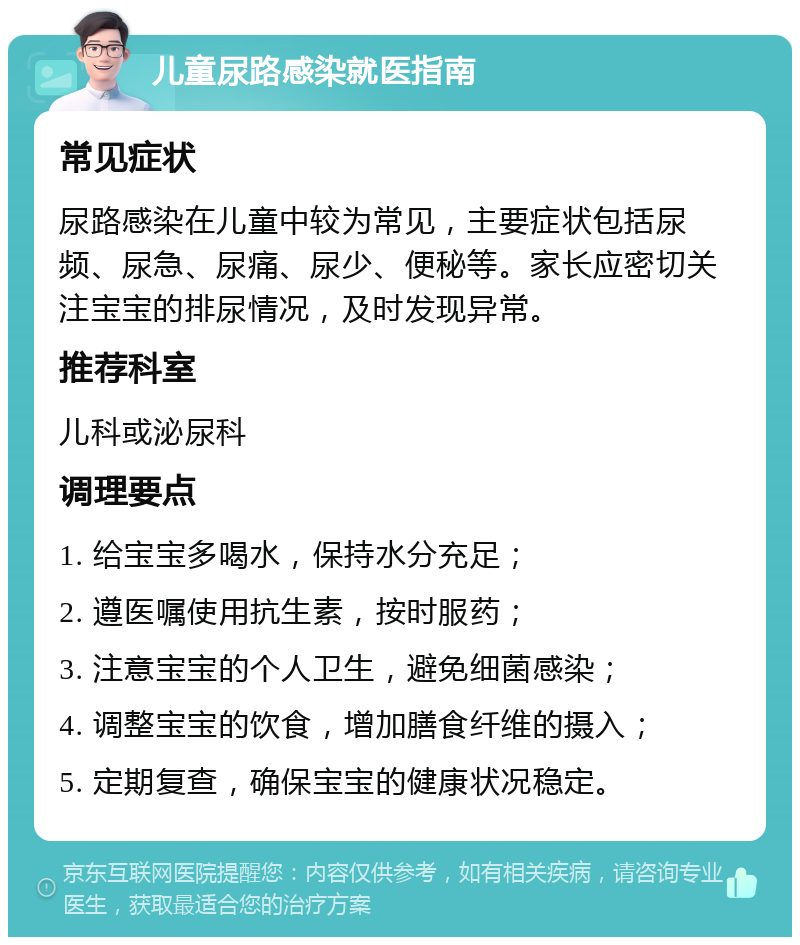 儿童尿路感染就医指南 常见症状 尿路感染在儿童中较为常见，主要症状包括尿频、尿急、尿痛、尿少、便秘等。家长应密切关注宝宝的排尿情况，及时发现异常。 推荐科室 儿科或泌尿科 调理要点 1. 给宝宝多喝水，保持水分充足； 2. 遵医嘱使用抗生素，按时服药； 3. 注意宝宝的个人卫生，避免细菌感染； 4. 调整宝宝的饮食，增加膳食纤维的摄入； 5. 定期复查，确保宝宝的健康状况稳定。