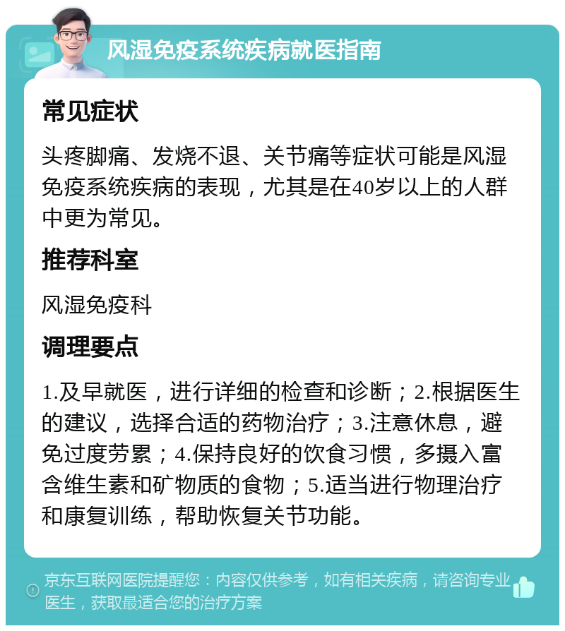 风湿免疫系统疾病就医指南 常见症状 头疼脚痛、发烧不退、关节痛等症状可能是风湿免疫系统疾病的表现，尤其是在40岁以上的人群中更为常见。 推荐科室 风湿免疫科 调理要点 1.及早就医，进行详细的检查和诊断；2.根据医生的建议，选择合适的药物治疗；3.注意休息，避免过度劳累；4.保持良好的饮食习惯，多摄入富含维生素和矿物质的食物；5.适当进行物理治疗和康复训练，帮助恢复关节功能。