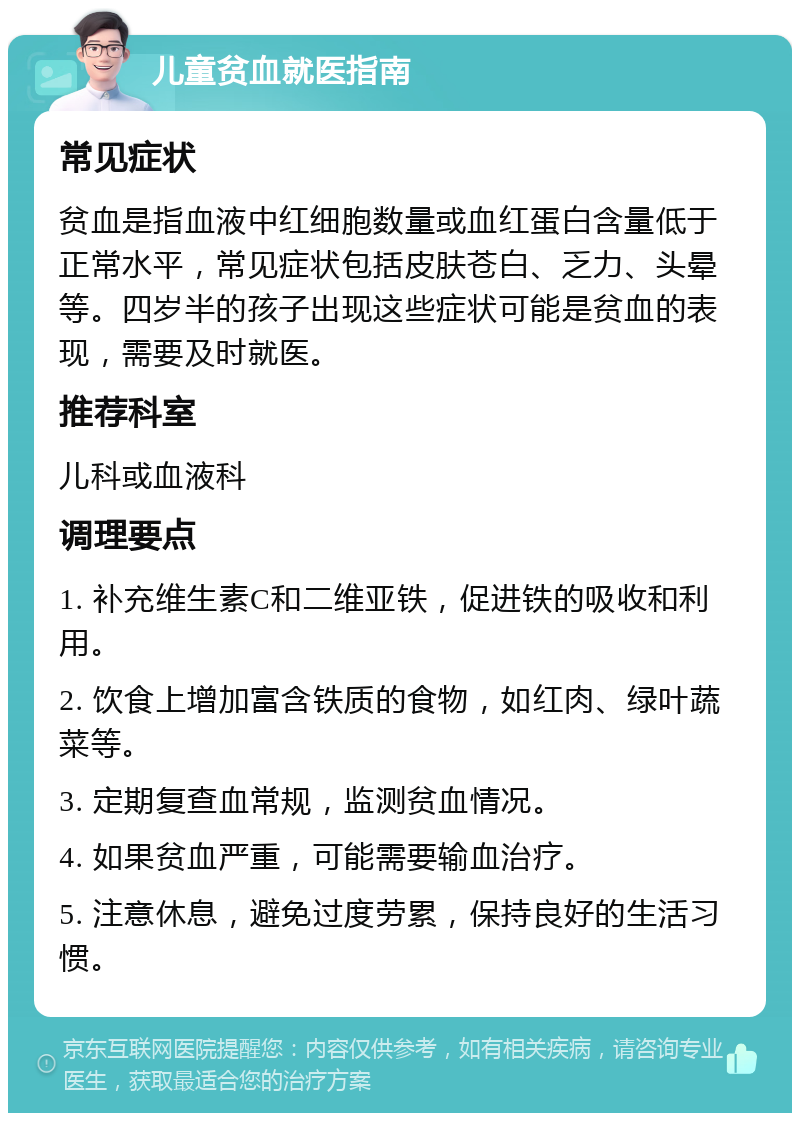 儿童贫血就医指南 常见症状 贫血是指血液中红细胞数量或血红蛋白含量低于正常水平，常见症状包括皮肤苍白、乏力、头晕等。四岁半的孩子出现这些症状可能是贫血的表现，需要及时就医。 推荐科室 儿科或血液科 调理要点 1. 补充维生素C和二维亚铁，促进铁的吸收和利用。 2. 饮食上增加富含铁质的食物，如红肉、绿叶蔬菜等。 3. 定期复查血常规，监测贫血情况。 4. 如果贫血严重，可能需要输血治疗。 5. 注意休息，避免过度劳累，保持良好的生活习惯。