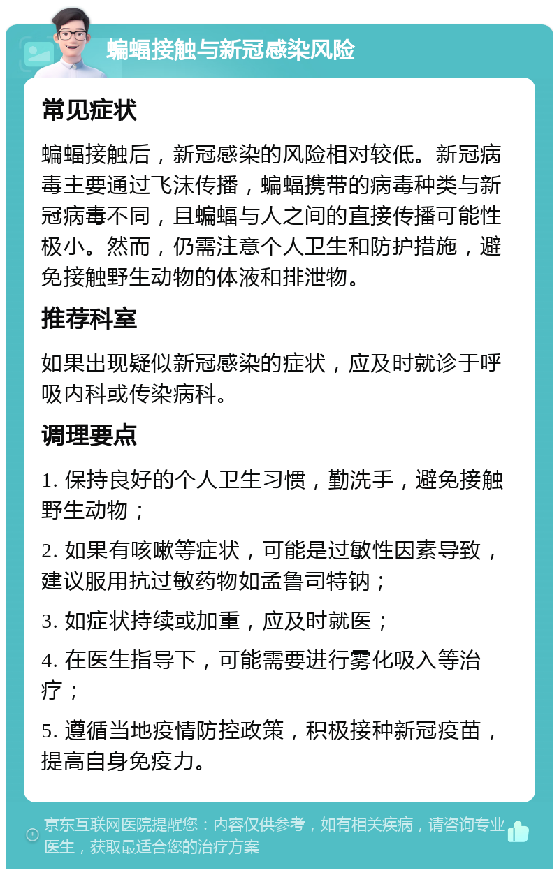 蝙蝠接触与新冠感染风险 常见症状 蝙蝠接触后，新冠感染的风险相对较低。新冠病毒主要通过飞沫传播，蝙蝠携带的病毒种类与新冠病毒不同，且蝙蝠与人之间的直接传播可能性极小。然而，仍需注意个人卫生和防护措施，避免接触野生动物的体液和排泄物。 推荐科室 如果出现疑似新冠感染的症状，应及时就诊于呼吸内科或传染病科。 调理要点 1. 保持良好的个人卫生习惯，勤洗手，避免接触野生动物； 2. 如果有咳嗽等症状，可能是过敏性因素导致，建议服用抗过敏药物如孟鲁司特钠； 3. 如症状持续或加重，应及时就医； 4. 在医生指导下，可能需要进行雾化吸入等治疗； 5. 遵循当地疫情防控政策，积极接种新冠疫苗，提高自身免疫力。